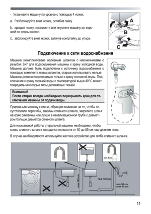 Page 11
 
 11
- Установите машину по уровню с помощью 4 ножек. 
a.  Разблокируйте винт ножки, ослабив гайку. 
b.  вращая ножку, поднимите или опустите машину до хоро-
шей ее опоры на пол. 
c.  заблокируйте винт ножки, затянув контргайку до упора. 
 
Подключение к сети водоснабжения 
Машина укомплектована наливным шлангом с наконечниками с 
резьбой 3/4 для подсоединения машины к крану холодной воды. 
Машина должна быть подключена к источнику водоснабжения с 
помощью комплекта новых шлангов, старые использовать...