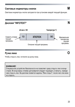 Page 23
 
 23
Световые индикаторы кнопок  M 
Световые индикаторы кнопок загораются при установке каждой текущей функции. 
 
 
 
Дисплей INFOTEXT  N 
 
 
 
 
Ручка люка O 
Чтобы открыть люк, потяните за ручку люка. 
 
 
 
ВНИМАНИЕ! 
Специальное устройство безопасности не позволяет сразу открыть люк в конце 
стирки. В конце фазы отжима центрифугой следует подождать 2 минуты, прежде 
чем открыть люк. На дисплее появится надпись Люк открыт, после чего люк мож-
но открыть. 
 
 