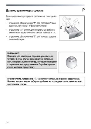 Page 24
 
 24
Дозатор для моющих средств P 
Дозатор для моющих средств разделен на три отделе-
ния: 
- отделение, обозначенное 1, для программ Пред-
варительная стирка и Быстрая Стирка; 
- отделение  служит для специальных добавок: 
смягчители, ароматические, синька, крахмал и т.п.; 
- отделение, обозначенное 2, для моющих средств 
основной стирки.  
 
 
 
ВНИМАНИЕ!  
Помните, что некоторые порошки удаляются с 
трудом. В этом случае рекомендуем использо-
вать специальный контейнер, который помещают 
с порошком...