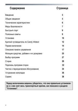 Page 4
 
 
4
Содержание 
Страница 
 
Введение  5 
Общие  сведения   5 
Технические  характеристики  6 
Меры  безопасности   7 
Быстрый  старт   9 
Полезные  советы   9 
Установка   10 
Краткий путеводитель  по  Candy Infotext   12 
Первое включение   14 
Описание панели  управления   17 
Моющие средства, добавки  и  их  дозировка    25 
Выбор программ   27 
Стирка  29 
Перечень программ стирки   32 
Чистка и периодическое  обслуживание   34 
Устранение неполадок   36 
Сервис  38 
 
Перед включением  машины...