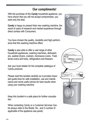 Page 40
 
 40
Our compliments! 
With the purchase of this Candy household appliance, you 
have shown that you will not accept compromises: you 
want only the best. 
 
Candy is happy to present their new washing machine, the 
result of years of research and market experience through 
direct contact with Consumers.  
 
 
You have chosen the quality, durability and high perform-
ance that this washing machine offers. 
 
Candy is also able to offer a vast range of other 
household appliances: washing machines,...