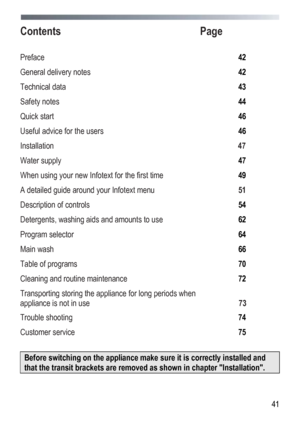 Page 41
 
  41
Contents
  Page 
 
Preface  42 
General delivery notes  42 
Technical data  43 
Safety notes  44 
Quick start  46 
Useful advice for the users  46 
Installation  47 
Water supply  47 
When using your new Infotext for the first time 49 
A detailed guide around your Infotext menu  51 
Description of controls  54 
Detergents, washing aids and amounts to use 62 
Program selector  64 
Main wash  66 
Table of programs  70 
Cleaning and routine maintenance  72 
Transporting storing the appliance for...
