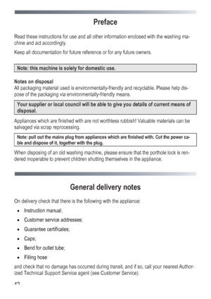 Page 42
 
 42
Preface 
 
Read these instructions for use and all other information enclosed with the washing ma-
chine and act accordingly. 
Keep all documentation for future reference or for any future owners. 
 
Note: this machine is solely for domestic use. 
 
Notes on disposal 
All packaging material used is environmentally-friendly and recyclable. Please help dis-
pose of the packaging via environmentally-friendly means. 
Your supplier or local council will be able to give you details of current means of...