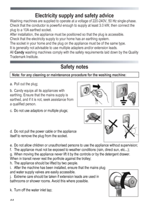 Page 44
 
 44
Electricity supply and safety advice 
Washing machines are supplied to operate at a voltage of 220-240V, 50 Hz single-phase. 
Check that the conductor is powerful enough to supply at least 3.0 kW, then connect the 
plug to a 10A earthed socket. 
After installation, the appliance must be positioned so that the plug is accessible. 
Check that the electricity supply to your home has an earthing system. 
The socket in your home and the plug on the appliance must be of the same type. 
It is generally...