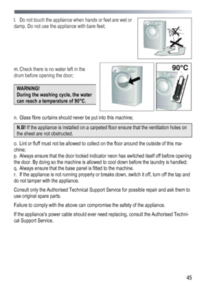 Page 45
 
 45
l. Do not touch the appliance when hands or feet are wet or 
damp. Do not use the appliance with bare feet; 
 
 
 
 
 
m. Check there is no water left in the 
drum before opening the door; 
 
WARNING! 
During the washing cycle, the water 
can reach a temperature of 90°С. 
 
n. Glass fibre curtains should never be put into this machine; 
N.B! If the appliance is installed on a carpeted floor ensure that the ventilation holes on 
the sheet are not obstructed. 
o. Lint or fluff must not be allowed to...