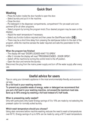 Page 46
 
 46
Quick Start 
Washing 
– Press the button inside the door handle to open the door. 
– Select laundry and put it in the machine. 
– Close the door. 
– Put detergent in the dispenser compartments, compartment 1 for pre wash and com-
partment 2 for all other programs. 
– Select program by turning the program knob (Your desired program may be seen on the 
display). 
– Adjust the wash temperature if necessary. 
– Select any function buttons required and then press the Start/Pause button ( ). 
– There...