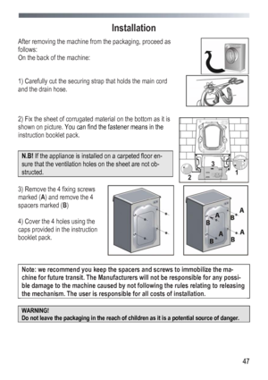 Page 47
 
 47
Installation 
After removing the machine from the packaging, proceed as 
follows: 
On the back of the machine: 
 
 
1) Carefully cut the securing strap that holds the main cord 
and the drain hose. 
 
 
 
 
2) Fix the sheet of corrugated material on the bottom as it is 
shown on picture. You can find the fastener means in the 
instruction booklet pack. 
 
N.B! If the appliance is installed on a carpeted floor en-
sure that the ventilation holes on the sheet are not ob-
structed. 
 
 
 
3) Remove...