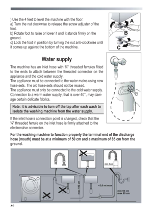 Page 48
 
 48
 
) Use the 4 feet to level the machine with the floor: 
a) Turn the nut clockwise to release the screw adjuster of the 
foot. 
b) Rotate foot to raise or lower it until it stands firmly on the 
ground. 
c) Lock the foot in position by turning the nut anti-clockwise until 
it comes up against the bottom of the machine. 
 
Water supply 
The machine has an inlet hose with ¾ threaded ferrules fitted 
to the ends to attach between the threaded connector on the 
appliance and the cold water supply....