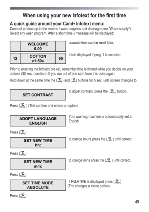 Page 49
 
 49
When using your new Infotext for the first time 
A quick guide around your Candy Infotext menu: 
Connect product up to the electric / water supplies and drainage (see Water supply). 
Select any wash program. After a short time a message will be displayed: 
 
 WELCOME 
0.00  
 
accurate time can be reset later. 
12 COTTON 
«1:50» 90 
 
this is displayed if prog. 1 is selected. 
Prior to entering the Infotext pre set, remember time is limited while you decide on your 
options (30 sec. / section). If...