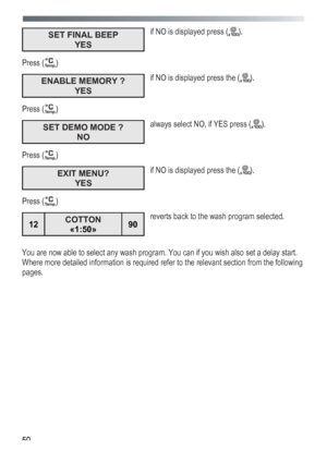 Page 50
 
 50
SET FINAL BEEP 
YES  
if NO is displayed press (). 
Press () 
ENABLE MEMORY ? 
YES  
if NO is displayed press the (). 
Press () 
SET DEMO MODE ? 
NO  
always select NO, if YES press (). 
Press () 
EXIT MENU? 
YES  
if NO is displayed press the (). 
Press () 
12 COTTON 
«1:50» 90 
 
reverts back to the wash program selected. 
 
You are now able to select any wash program. You can if you wish also set a delay start. 
Where more detailed information is required refer to the relevant section from the...