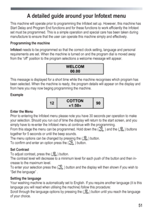 Page 51
 
 51
A detailed guide around your Infotext menu 
This machine will operate prior to programming the Infotext set up. However, this machine has 
Start Delay and Program End functions and for these functions to work efficiently the Infotext 
set must be programmed. This is a simple operation and special care has been taken during 
manufacture to ensure that the user can operate this machine simply and effectively. 
Programming the machine 
Infotext needs to be programmed so that the correct clock...