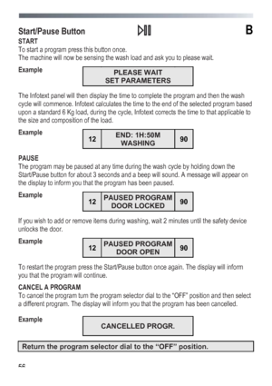 Page 56
 
 56
Start/Pause Button  B 
START 
To start a program press this button once. 
The machine will now be sensing the wash load and ask you to please wait. 
Example 
 PLEASE WAIT 
SET PARAMETERS 
 
The Infotext panel will then display the time to complete the program and then the wash 
cycle will commence. Infotext calculates the time to the end of the selected program based 
upon a standard 6 Kg load, during the cycle, Infotext corrects the time to that applicable to 
the size and composition of the...