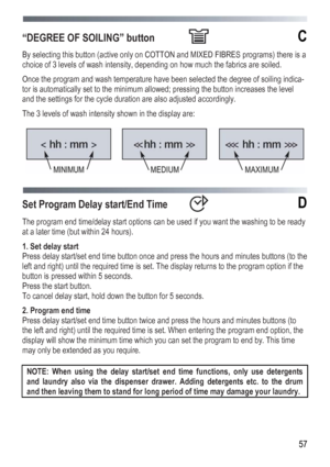 Page 57
 
 57
“DEGREE OF SOILING” button  С 
By selecting this button (active only on COTTON and MIXED FIBRES programs) there is a 
choice of 3 levels of wash intensity, depending on how much the fabrics are soiled. 
Once the program and wash temperature have been selected the degree of soiling indica-
tor is automatically set to the minimum allowed; pressing the button increases the level 
and the settings for the cycle duration are also adjusted accordingly. 
The 3 levels of wash intensity shown in the...