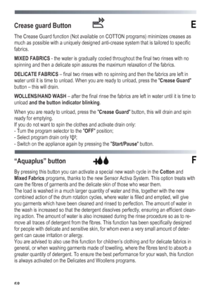 Page 58
 
 58
Crease guard Button  E 
The Crease Guard function (Not available on COTTON programs) minimizes creases as 
much as possible with a uniquely designed anti-crease system that is tailored to specific 
fabrics. 
MIXED FABRICS - the water is gradually cooled throughout the final two rinses with no 
spinning and then a delicate spin assures the maximum relaxation of the fabrics. 
DELICATE FABRICS – final two rinses with no spinning and then the fabrics are left in 
water until it is time to unload. When...