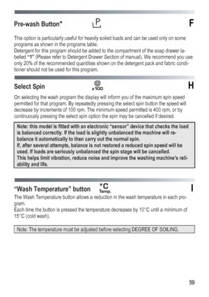 Page 59
 
 59
Pre-wash Button  F 
 
This option is particularly useful for heavily soiled loads and can be used only on some 
programs as shown in the programs table. 
Detergent for this program should be added to the compartment of the soap drawer la-
belled “1” (Please refer to Detergent Drawer Section of manual). We recommend you use 
only 20% of the recommended quantities shown on the detergent pack and fabric condi-
tioner should not be used for this program. 
 
Select Spin  H 
On selecting the wash...