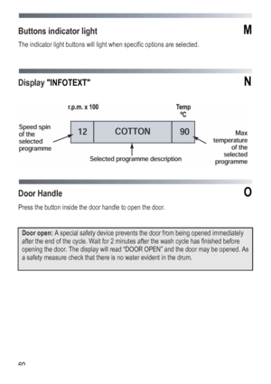 Page 60
 
 60
Buttons indicator light M 
The indicator light buttons will light when specific options are selected. 
 
 
 
Display INFOTEXT N 
 
 
 
 
Door Handle O 
Press the button inside the door handle to open the door. 
 
 
Door open: A special safety device prevents the door from being opened immediately 
after the end of the cycle. Wait for 2 minutes after the wash cycle has finished before 
opening the door. The display will read “DOOR OPEN” and the door may be opened. As 
a safety measure check that...