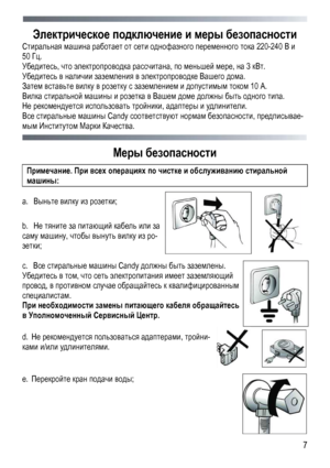 Page 7
 
 7
Электрическое подключение и меры безопасности 
Стиральная машина работает от сети однофазного переменного тока 220-240 В и 
50 Гц. 
Убедитесь, что электропроводка рассчитана, по меньшей мере, на 3 кВт. 
Убедитесь в наличии заземления в электропроводке Вашего дома. 
Затем вставьте вилку в розетку с заземлением и допустимым током 10 А. 
Вилка стиральной машины и розетка в Вашем доме должны быть одного типа. 
Не рекомендуется использовать тройники, адаптеры и удлинители. 
Все стиральные машины Candy...