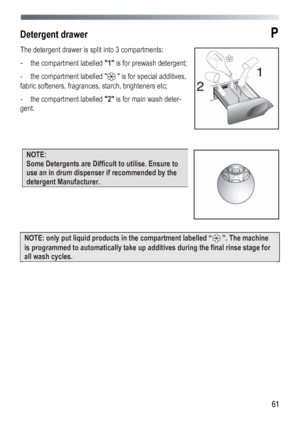 Page 61
 
 61
Detergent drawer P 
The detergent drawer is split into 3 compartments: 
- the compartment labelled 1 is for prewash detergent; 
- the compartment labelled   is for special additives, 
fabric softeners, fragrances, starch, brighteners etc; 
- the compartment labelled 2 is for main wash deter-
gent. 
 
 
 
NOTE: 
Some Detergents are Difficult to utilise. Ensure to 
use an in drum dispenser if recommended by the 
detergent Manufacturer. 
 
 
 
 
 
NOTE: only put liquid products in the compartment...