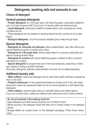 Page 62
 
 
62
Detergents, washing ai
ds and amounts to use 
Choice of detergent 
General purpose detergents 
– Powder detergents , for a thorough wash, with bleaching agent, particularly suitable for 
use in hot wash programs (60°C and over), for heavily soiled and stained laundry. 
–  Liquid detergents , particularly suitable for grease stains, such as greasy skin marks, 
cosmetics and oil. 
– These detergents are not suitable for washing stained laundry, as they do not contain 
bleach. 
–  Biological...