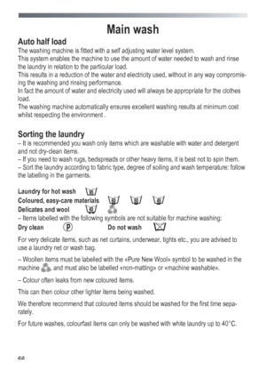 Page 66
 
 66
Main wash 
Auto half load 
The washing machine is fitted with a self adjusting water level system. 
This system enables the machine to use the amount of water needed to wash and rinse 
the laundry in relation to the particular load. 
This results in a reduction of the water and electricity used, without in any way compromis-
ing the washing and rinsing performance. 
In fact the amount of water and electricity used will always be appropriate for the clothes 
load. 
The washing machine automatically...