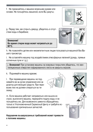 Page 8
 
 8
f. He прикасайтесь к машине влажными руками или 
ногами. Не пользуйтесь машиной, если Вы разуты; 
 
 
g. Перед тем, как открыть дверцу, убедитесь в отсут-
ствии воды в барабане; 
 
Внимание! 
Во время стирки вода может нагреваться до 
90°С. 
  
h. Не позволяйте детям или некомпетентным лицам пользоваться машиной без Ва-
шего присмотра; 
i. He оставляйте машину под воздействием атмосферных явлений (дождь, прямые 
солнечные лучи и т.д.); 
j. Внимание! При установке машины на ковровых покрытиях...