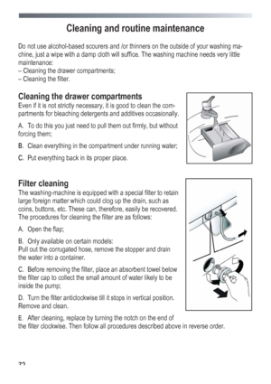 Page 72
 
 72
Cleaning and routine maintenance 
 
Do not use alcohol-based scourers and /or thinners on the outside of your washing ma-
chine, just a wipe with a damp cloth will suffice. The washing machine needs very little 
maintenance: 
– Cleaning the drawer compartments; 
– Cleaning the filter. 
 
Cleaning the drawer compartments 
Even if it is not strictly necessary, it is good to clean the com-
partments for bleaching detergents and additives occasionally. 
A. To do this you just need to pull them out...