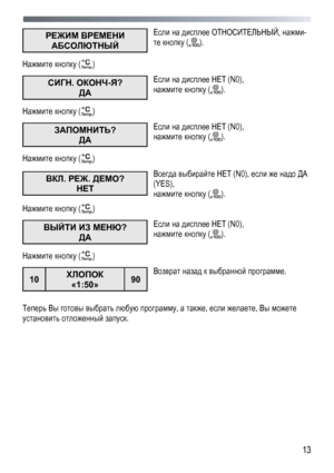Page 13
 
 13
РЕЖИМ ВРЕМЕНИ 
АБСОЛЮТНЫЙ  
Если на дисплее ОТНОСИТЕЛЬНЫЙ, нажми-
те кнопку (). 
Нажмите кнопку () 
СИГН. ОКОНЧ-Я?  
ДА  
Если на дисплее НЕТ (N0), 
нажмите кнопку (). 
Нажмите кнопку () 
ЗАПОМНИТЬ? 
ДА  
Если на дисплее НЕТ (N0),  
нажмите кнопку (). 
Нажмите кнопку () 
ВКЛ. РЕЖ. ДЕМО?  
НЕТ   
Всегда выбирайте НЕТ (N0), если же надо ДА 
(YES),  
нажмите кнопку (). 
Нажмите кнопку () 
ВЫЙТИ ИЗ МЕНЮ?  
ДА  
Если на дисплее НЕТ (N0),  
нажмите кнопку (). 
Нажмите кнопку () 
10 ХЛОПОК 
«1:50» 90...