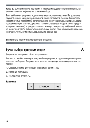 Page 18
 
 18
Когда Вы выбрали нужную программу и необходимые дополнительные кнопки, на 
дисплее появится информация о Вашем выборе. 
Если выбранная программа и дополнительная кнопка совместимы, Вы услышите 
звуковой сигнал, а индикатор выбранной кнопки засветится. Если же Вы выбрали 
несовместимые программу и дополнительную кнопку (например, если Вы выбрали 
программу стирки хлопчатобумажных тканей и стараетесь выбрать кнопку предот-
вращения сминания), то раздастся сигнал зуммера, а индикатор выбранной кнопки...