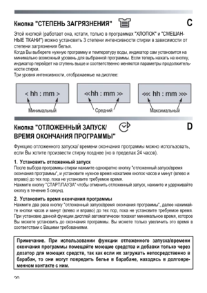 Page 20
 
 20
Кнопка СТЕПЕНЬ ЗАГРЯЗНЕНИЯ  С 
Этой кнопкой (работает она, кстати, только в программах ХЛОПОК и СМЕШАН-
НЫЕ ТКАНИ) можно установить 3 степени интенсивности стирки в зависимости от 
степени загрязнения белья. 
Когда Вы выберете нужную программу и температуру воды, индикатор сам установится на 
минимально возможный уровень для выбранной программы. Если теперь нажать на кнопку, 
индикатор перейдет на ступень выше и соответственно меняются параметры продолжитель-
ности стирки. 
Три уровня...