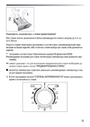 Page 33
 
 33
 
Пожалуйста, ознакомьтесь с этими примечаниями! 
При стирке сильно загрязненного белья рекомендуется снизить загрузку до 3 кг су-
хого белья. 
Скорость отжима также можно регулировать в соответствии с рекомендованными пара-
метрами на бирках изделий, либо отключать отжим вообще при стирке особо деликатных 
изделий. 
**  программы соответствуют Европейским нормам EN Директиве 60456. 
Рекомендуемая программа для стирки теплой водой (температура ниже указанного мак-
симума). 
 символ указывает, что...