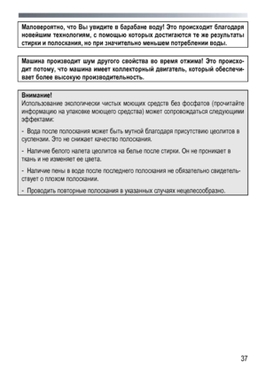 Page 37
 
  37
Маловероятно
, что  Вы  увидите  в  барабане  воду ! Это  происходит  благодаря  
новейшим технологиям , с помощью  которых  достигаются  те  же  результаты  
стирки и  полоскания , но при  значительно  меньшем  потреблении  воды . 
 
Машина  производит  шум  другого  свойства  во  время  отжима ! Это  происхо -
дит потому , что  машина  имеет  коллекторный  двигатель , который  обеспечи -
вает более  высокую  производительность . 
 
Внимание! 
Использование  экологически чистых  моющих  средств...