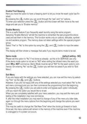 Page 53
 
 53
 
Enable Final Beeping 
Here you have the option to have a beeping alarm to let you know the wash cycle has fin-
ished. 
By pressing the ( ) button you can scroll through the “yes” and “no” options. 
To enter your selection press the ( ) button and the screen will then move to the next 
stage and ask you to “Enable memory” 
 
Enable Memory 
This is a useful feature if you frequently wash laundry using the same program. 
Selecting “Enable Memory” will tell the machine to remember the last...