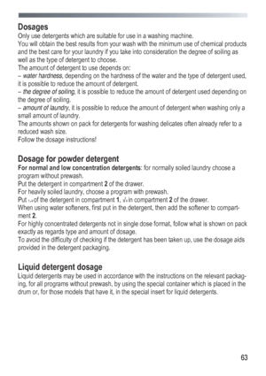 Page 63
 
  63
Dosages 
Only use detergents which are suitable for use in a washing machine. 
You will obtain the best results from your wash with the minimum use of chemical products 
and the best care for your laundry if you take into consideration the degree of soiling as 
well as the type of 
detergent to choose. 
The amount of detergent to use depends on: 
– water hardness , depending on the hardness of the water and the type of detergent used, 
it is possible to reduce the amount of detergent. 
–  the...