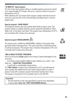 Page 65
 
 65
32 MINUTE rapid program 
The 32 minute rapid program allows a complete washing cycle to be carried 
out in approximately 30 minutes, with up to a maximum load of 2 kg and a 
temperature of 40°C. 
When selecting the 32 minute rapid program, please note that we recom-
mend you use only 20% of the recommended quantities shown on the de-
tergent pack. 
 
 
 
Special program “HAND WASH” 
This washing machine also has a gentle Hand Wash program cycle. This 
program allows a complete washing cycle for...