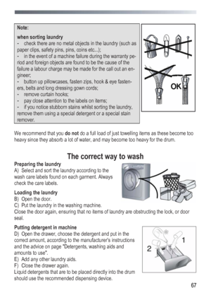 Page 67
 
 67
 
Note:  
when sorting laundry 
- check there are no metal objects in the laundry (such as 
paper clips, safety pins, pins, coins etc...); 
- in the event of a machine failure during the warranty pe-
riod and foreign objects are found to be the cause of the 
failure a labour charge may be made for the call out an en-
gineer; 
- button up pillowcases, fasten zips, hook & eye fasten-
ers, belts and long dressing gown cords; 
- remove curtain hooks; 
- pay close attention to the labels on items; 
-...