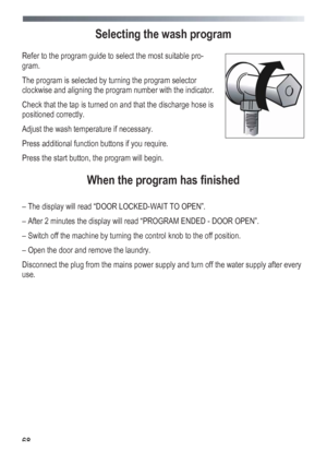 Page 68
 
 68
Selecting the wash program 
 
Refer to the program guide to select the most suitable pro-
gram. 
The program is selected by turning the program selector 
clockwise and aligning the program number with the indicator. 
Check that the tap is turned on and that the discharge hose is 
positioned correctly. 
Adjust the wash temperature if necessary. 
Press additional function buttons if you require. 
Press the start button, the program will begin. 
 
When the program has finished 
 
– The display will...