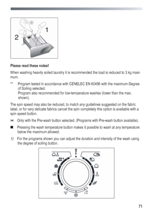 Page 71
 
 71
 
 
 
Please read these notes! 
When washing heavily soiled laundry it is recommended the load is reduced to 3 kg maxi-
mum. 
**  Program tested in accordance with CENELEC EN 60456 with the maximum Degree 
of Soiling selected. 
 Program also recommended for low-temperature washes (lower than the max. 
shown). 
The spin speed may also be reduced, to match any guidelines suggested on the fabric 
label, or for very delicate fabrics cancel the spin completely this option is available with a 
spin...