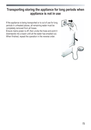 Page 73
 
 73
Transporting storing the appliance for long periods when 
appliance is not in use 
 
 
If the appliance is being transported or is out of use for long 
periods in unheated places, all remaining water must be 
completely removed from all hoses. 
Ensure mains power is off, then unclip the hose and point it 
downwards into a basin until all the water has emptied out. 
When finished, repeat the operation in the reverse order. 
 
 
 
 