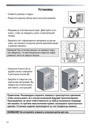 Page 10
 
 10
Установка 
- Снимите упаковку и поддон.  
- Поместите машину вблизи места ее использования. 
 
 
- Перережьте пластмассовый хомут. Действуйте осто-
рожно, чтобы не повредить шланг и электрический 
провод. 
 
 
 
- Закрепите лист гофрированного материала на дне ма-
шины, как показано на рисунке (детали крепления входят 
в комплект машины). 
Внимание! При установке машины на ковровых покры-
тиях убедитесь, что вентиляционные отверстия гофри-
рованного листа не закрыты ворсом. 
 
 
 
 
- Открутите 4...