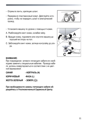 Page 11 
  11
 
- 
Отрежьте  ленты , крепящие  шланг . 
- Перережьте  пластмассовый  хомут . Действуйте  осто -
рожно, чтобы  не  повредить  шланг  и  электрический 
провод .  
 
 
- Установите  машину  по  уровню  с  помощью  4 ножек . 
A.   Разблокируйте  винт  ножки , ослабив  гайку . 
B.   Вращая  ножку , поднимите  или  опустите  машину  до  
хорошей  ее  опоры  на  пол . 
C.   Заблокируйте  винт  ножки , затянув  контргайку  до  упо -
ра. 
 
 
ВНИМАНИЕ: 
При  повреждении   сетевого питающего  кабеля  его...