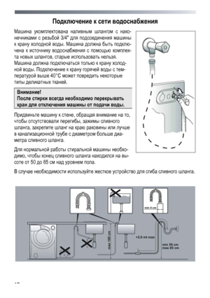 Page 12 
 
12
Подключение
 к  сети  водоснабжения  
Машина укомплектована  наливным  шлангом с  нако -
нечниками  с  резьбой  3/4 для  подсоединения  машины  
к крану  холодной  воды. Машина  должна  быть  подклю -
чена к  источнику  водоснабжения  с  помощью  комплек -
та новых  шлангов , старые  использовать  нельзя. 
 
Машина  должна  подключаться  только к  крану  холод -
ной воды . Подключение  к  крану  горячей  воды  с  тем -
пературой  выше  40°С может  повредить  некоторые 
типы деликатных  тканей ....