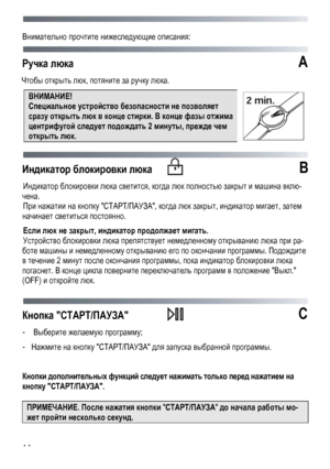 Page 14 
 
14
Внимательно
 прочтите  нижеследующие  описания : 
 
Ручка люка А 
Чтобы  открыть  люк , потяните  за  ручку  люка . 
ВНИМАНИЕ! 
Специальное  устройство  безопасности  не  позволяет  
сразу открыть  люк  в  конце  стирки . В  конце  фазы  отжима  
центрифугой  следует  подождать  2 минуты , прежде  чем  
открыть  люк . 
Индикатор  блокировки  люка   B 
Индикатор  блокировки  люка  светится, когда  люк  полностью  закрыт  и машина  вклю -
чена. 
При нажатии  на  кнопку  СТАРТ /ПАУЗА , когда  люк...