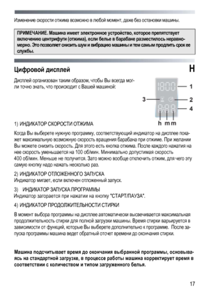 Page 17 
  17
Изменение
 скорости  отжима возможно  в  любой  момент , даже  без  остановки  машины . 
 
ПРИМЕЧАНИЕ . Машина имеет  электронное  устройство , которое препятствует  
включению центрифуги  (отжима ), если  белье  в барабане  разместилось  неравно -
мерно. Это  позволяет  снизить  шум и  вибрацию  машины  и тем  самым  продлить  срок  ее 
службы . 
 
Цифровой  дисплей  H 
Дисплей организован  таким  образом , чтобы Вы  всегда  мог-
ли точно  знать , что происходит  с  Вашей  машиной :  
 
 
 
1)...