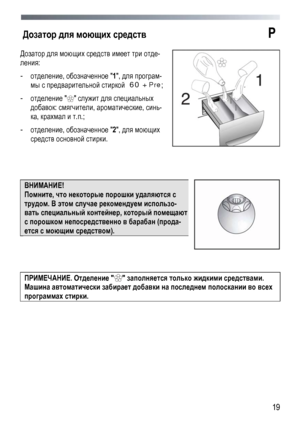 Page 19 
  19
Дозатор 
для моющих  средств P  
Дозатор  для  моющих  средств  имеет  три  отде -
ления : 
- отделение , обозначенное  1,  для  програм -
мы с  предварительной  стиркой   60 + Pre; 
- отделение   служит  для  специальных  
добавок: смягчители , ароматические , синь-
ка, крахмал  и  т .п .; 
-  отделение , обозначенное  2,  для  моющих  
средств основной  стирки.  
 
 
 
ВНИМАНИЕ!  
Помните , что некоторые  порошки  удаляются  с  
трудом . В этом  случае  рекомендуем  использо -
вать специальный...
