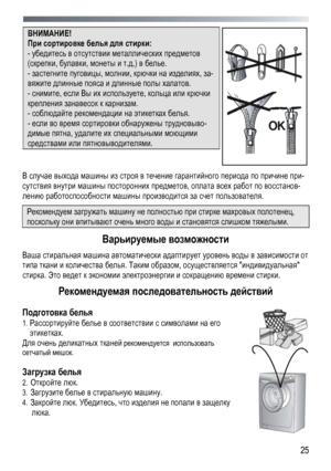 Page 25 
  25
ВНИМАНИЕ!  
При
 сортировке  белья  для  стирки : 
- убедитесь  в отсутствии  металлических  предметов  
(скрепки, булавки, монеты  и т .д .) в  белье . 
- застегните  пуговицы , молнии, крючки на  изделиях , за-
вяжите  длинные  пояса  и длинные  полы  халатов . 
- снимите , если Вы  их  используете , кольца или  крючки 
крепления  занавесок  к  карнизам . 
- соблюдайте  рекомендации  на  этикетках  белья . 
- если  во  время  сортировки  обнаружены  трудновыво -
димые пятна , удалите  их...