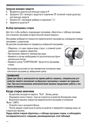 Page 26 
 
26
Загрузка 
моющих средств  
5.  Выдвиньте  дозатор  для  моющих  средств  Р . 
6.   Загрузите 120  г моющего  средства в  отделение  2  основной  стирки  дозатора  
для моющих  средств . 
7.  Налейте  50 г желаемой  добавки  в  отделение  . 
8.   Задвиньте  дозатор  Р .  
Выбор  программы  стирки 
Для  того  чтобы  выбрать  подходящую  программу , обратитесь  к  таблице  программ  
или описанию  программ  на  фронтальной  панели  машины . 
Программа  выбирается  поворотом переключателя  программ до...