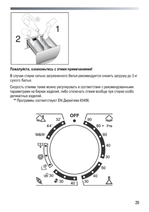 Page 29 
  29
 
Пожалуйста
, ознакомьтесь  с  этими  примечаниями ! 
В случае  стирки  сильно загрязненного  белья  рекомендуется  снизить  загрузку до  3 кг 
сухого  белья. 
Скорость  отжима  также можно  регулировать  в  соответствии  с  рекомендованными  
параметрами на  бирках  изделий , либо отключать  отжим  вообще  при  стирке  особо  
деликатных  изделий . 
** Программы  соответствуют EN  Директиве 60456. 
 
 
 
 