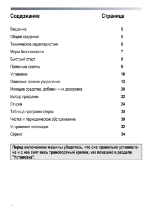 Page 4 
 
4
 
Содержание
  Страница 
 
Введение  5 
Общие сведения   5 
Технические  характеристики  6 
Меры  безопасности   7 
Быстрый старт   9 
Полезные  советы   9 
Установка   10 
Описание панели  управления   13 
Моющие средства, добавки  и  их  дозировка   20 
Выбор программ   22 
Стирка  24 
Таблица  программ  стирки   28 
Чистка и  периодическое  обслуживание   30 
Устранение неполадок   32 
Сервис  34 
 
Перед включением  машины  убедитесь , что она правильно  установле-
на  и  с  нее  снят  весь...