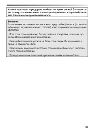 Page 33 
  33
 
Машина
 производит  шум  другого  свойства  во  время  отжима ! Это  происхо -
дит потому , что  машина  имеет  коллекторный  двигатель , который  обеспечи -
вает более  высокую  производительность . 
 
Внимание! 
Использование  экологически  чистых  моющих  средств  без  фосфатов  (прочитайте  
информацию  на  упаковке  моющего  средства ) может  сопровождаться  следующими  
эффектами: 
- Вода  после  полоскания  может  быть  мутной  из -за  присутствия  цеолитов  в  сус-
пензии . Это не...