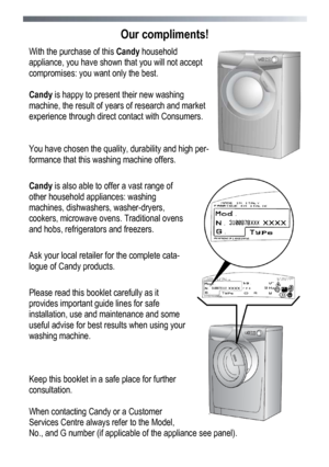 Page 36 
 
36
Our compliments! 
With the purchase of this 
Candy household 
appliance, you have shown that you will not accept 
compromises: you want only the best. 
 
Candy is happy to present their new washing 
machine, the result of years of research and market 
experience through direct contact with Consumers.  
 
 
You have chosen the quality, durability and high per-
formance that this washing machine offers. 
 
Candy is also able to offer a vast range of 
other household appliances: washing 
machines,...